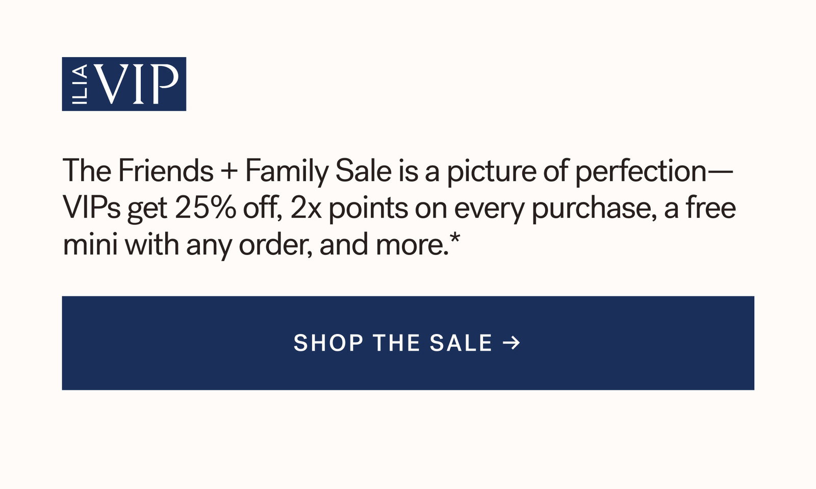 ILIA VIP  The Friends + Family Sale is a picture of perfection— VIPs get 25% off, 2x points on every purchase, a free mini with any order, and more.* [ SHOP THE SALE ]