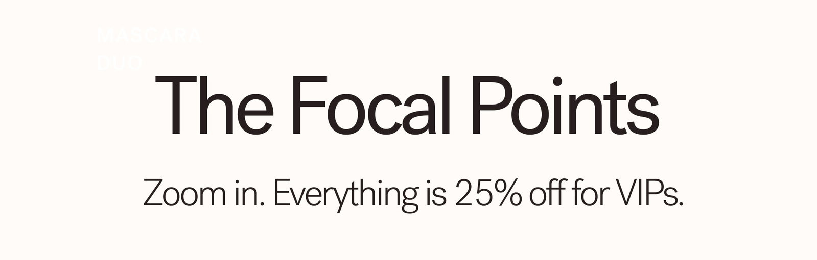 The Focal Points  Zoom in. Everything is 25% off for VIPs.