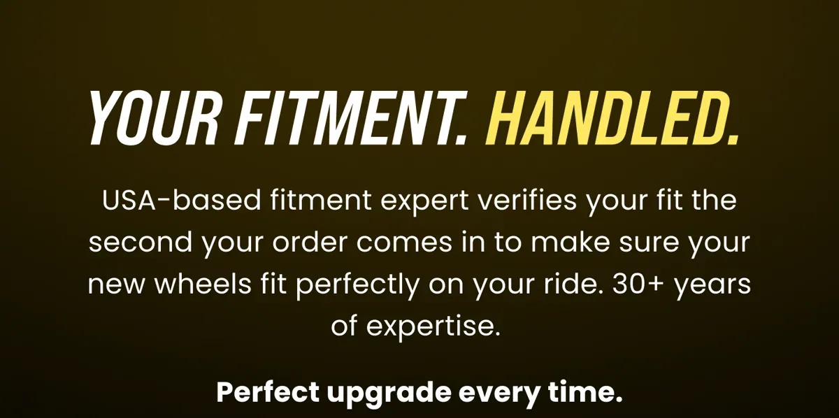 YOUR FITMENT. HANDLED. USA-based fitment expert verifies your fit the second your order comes in to make sure your new wheels fit perfectly on your ride. 30+ years of expertise. Perfect upgrade every time. 