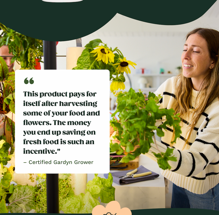 "This product pays for itself after harvest some of your food and flowers. The money you end up saving on fresh food is such an incentive." - Certified Gardyn Grower