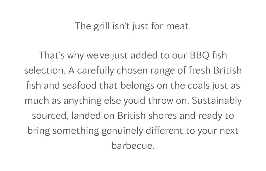 That's why we've just added to our BBQ fish selection. A carefully chosen range of fresh British fish and seafood that belongs on the coals just as much as anything else you'd throw on. Sustainably sourced, landed on British shores and ready to bring something genuinely different to your next barbecue.