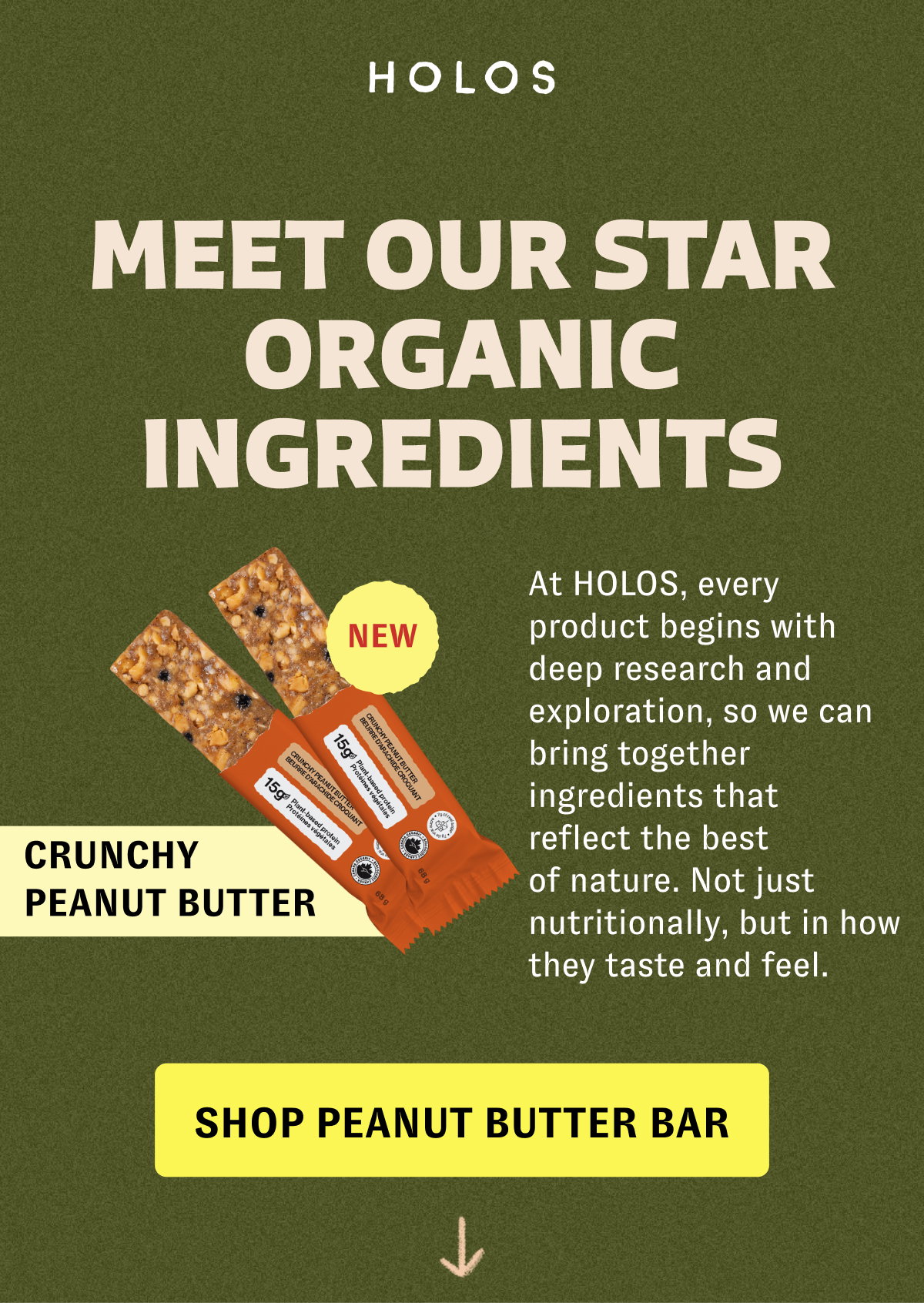 MEET our STAR ORGANIC INGREDIENTS At HOLOS, every product begins with deep research and exploration, so we can bring together ingredients that reflect the best of nature. Not just nutritionally, but in how they taste and feel. NEW CRUNCHY PEANUT BUTTER [SHOP PEANUT BUTTER BAR]