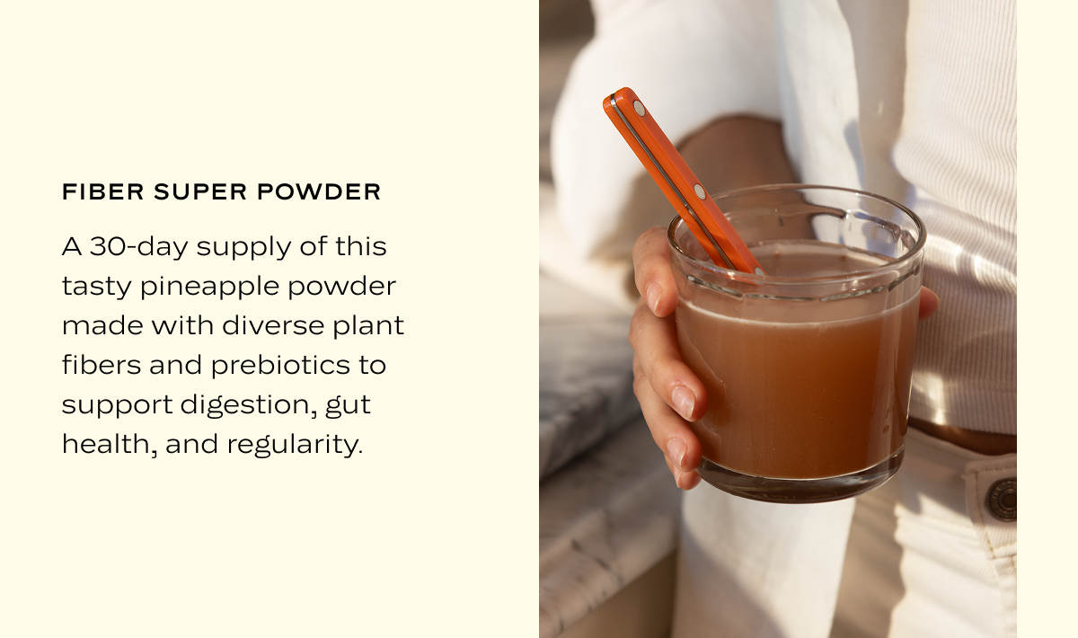Fiber Super Powder: A 30-day supply of this tasty pineapple powder made with diverse plant fibers and prebiotics to support digestion, gut health, and regularity.