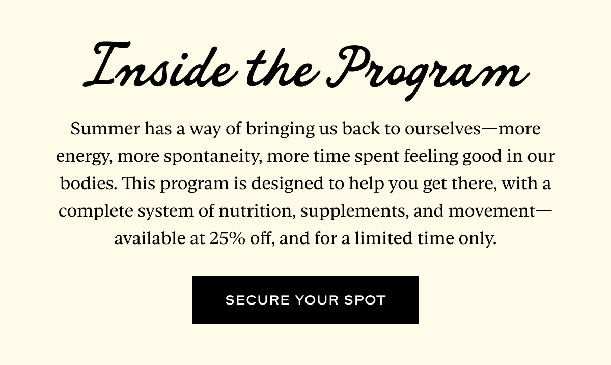 Inside the Program: Summer has a way of bringing us back to ourselves—more energy, more spontaneity, more time spent feeling good in our bodies. This program is designed to help you get there, with a complete system of nutrition, supplements, and movement—available at 25% off, and for a limited time only.