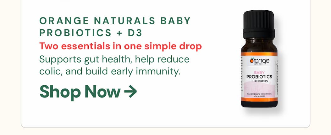 Orange Naturals Baby Probiotics + D3 Drops 10mL: Two essentials in one simple drop. Orange Naturals combines gentle probiotic strains with vitamin D3 to support infant gut health, help reduce colic, and build early immunity. No refrigeration required — easy to use, easy to travel with.
