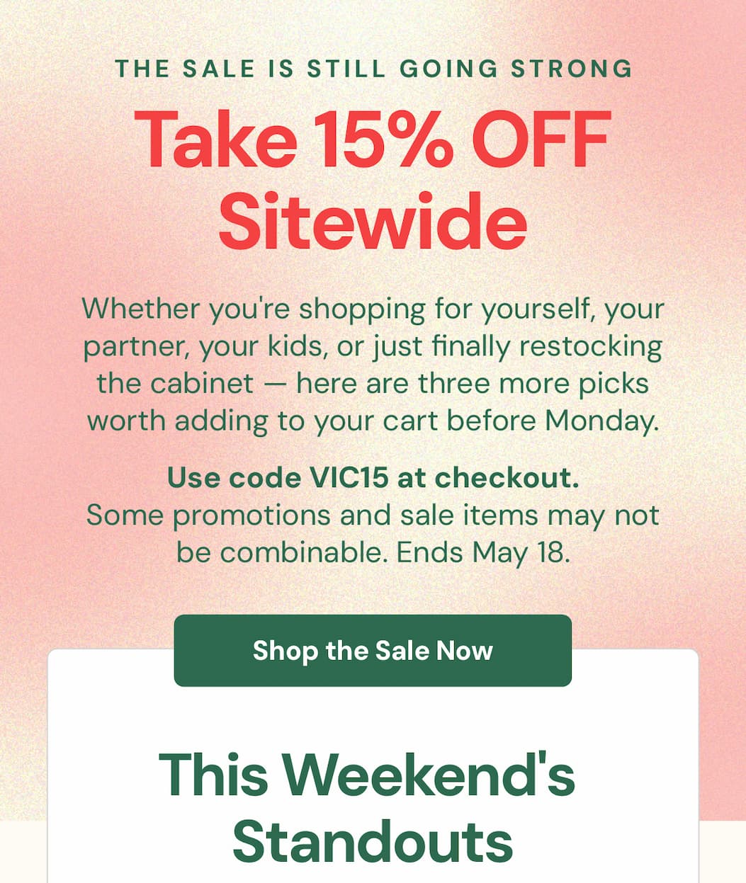 The sale is still going strong.  Whether you're shopping for yourself, your partner, your kids, or just finally restocking the cabinet — here are three more picks worth adding to your cart before Monday.  Use code VIC15 at checkout. Some promotions and sale items may not be combinable.  Sale ends Monday, May 18 at midnight.  This Weekend's Standouts