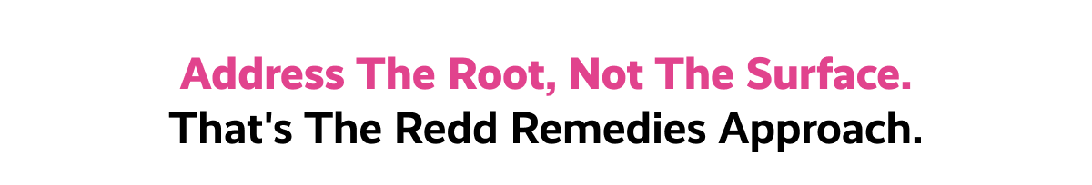 Address the root, not the surface. | That's the Redd Remedies approach.