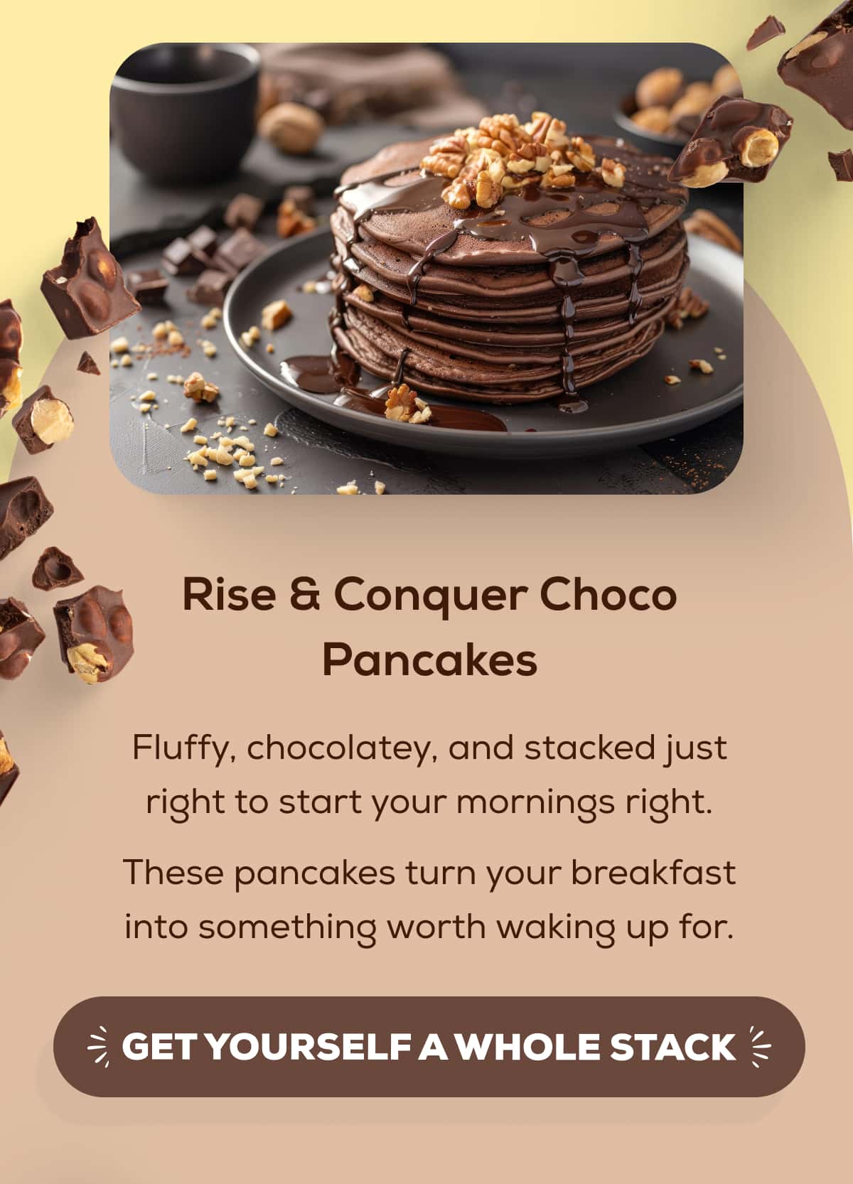 Rise & Conquer Choco Pancakes  Fluffy, chocolatey, and stacked just right to start your mornings right. These pancakes turn your breakfast into something worth waking up for.  GET YOURSELF A WHOLE STACK 