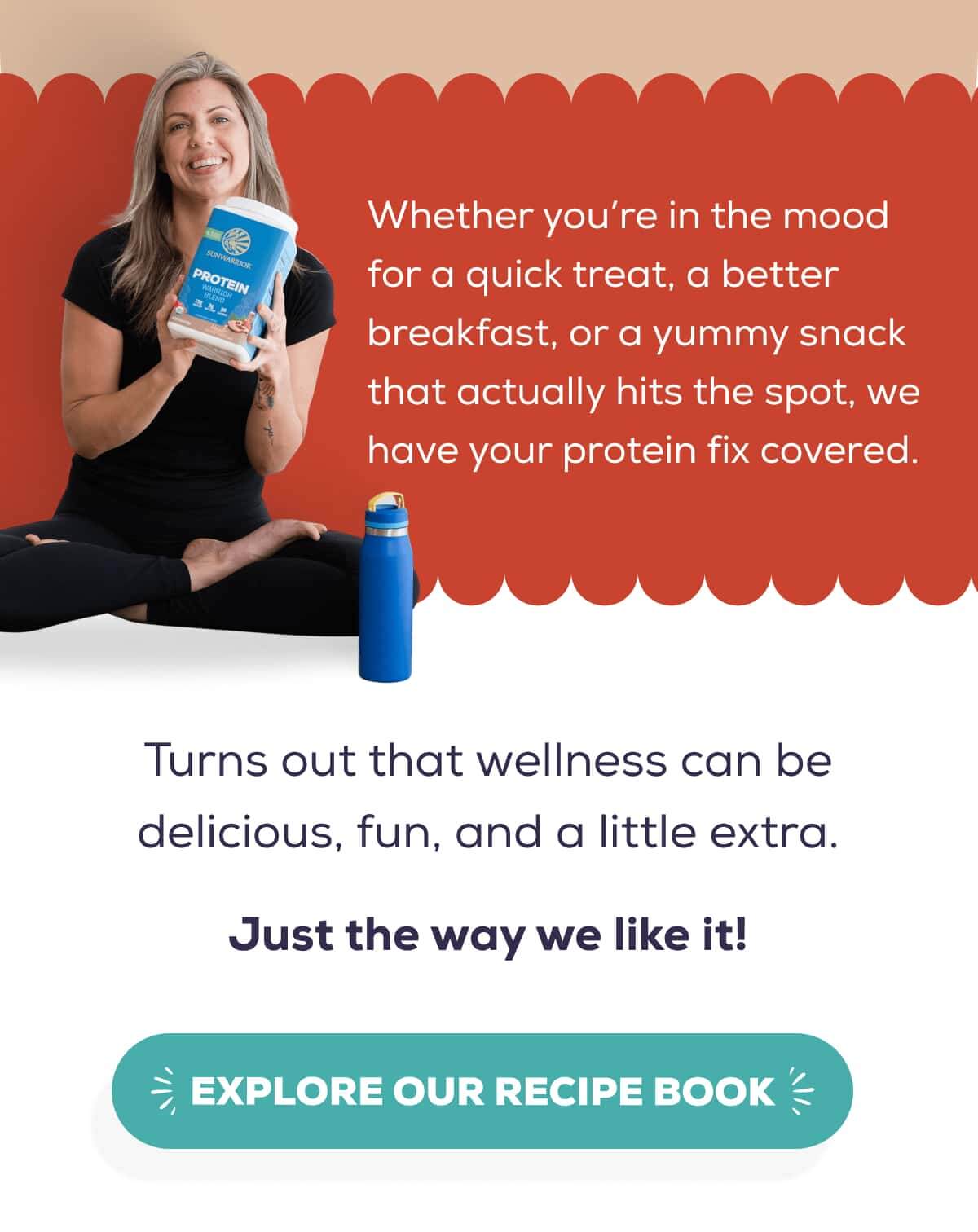 Whether you’re in the mood for a quick treat, a better breakfast, or a yummy snack that actually hits the spot, we have your protein fix covered.  Turns out that wellness can be delicious, fun, and a little extra. Just the way we like it!   EXPLORE OUR RECIPE BOOK