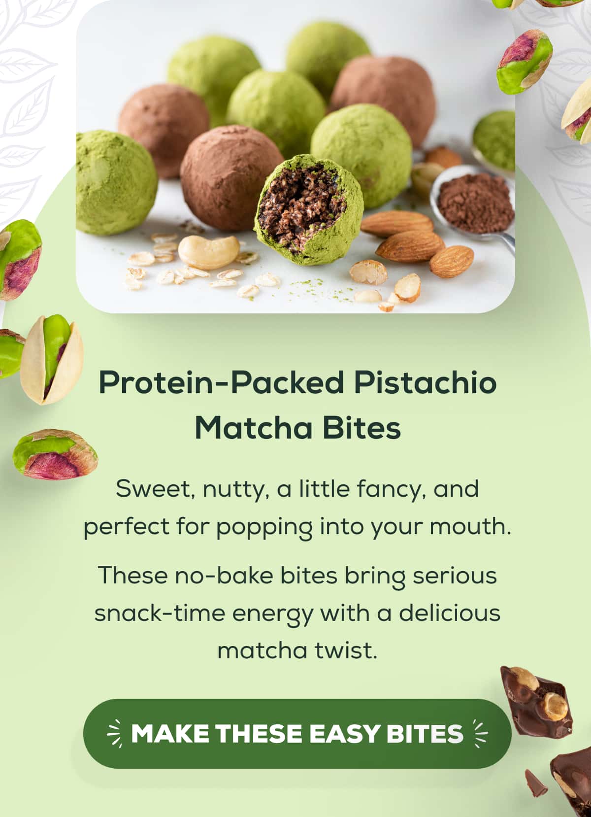 Protein-Packed Pistachio Matcha Bites  Sweet, nutty, a little fancy, and perfect for popping into your mouth. These no-bake bites bring serious snack-time energy with a delicious matcha twist.   MAKE THESE EASY BITES