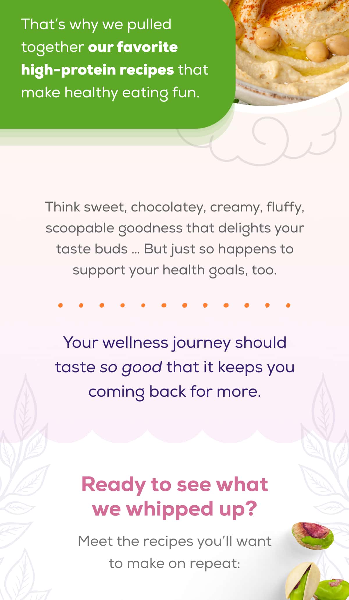 That’s why we pulled together our favorite high-protein recipes that make healthy eating fun.  Think sweet, chocolatey, creamy, fluffy, scoopable goodness that delights your taste buds … But just so happens to support your health goals, too.  Your wellness journey should taste so good that it keeps you coming back for more.  Ready to see what we whipped up? Meet the recipes you’ll want to make on repeat: