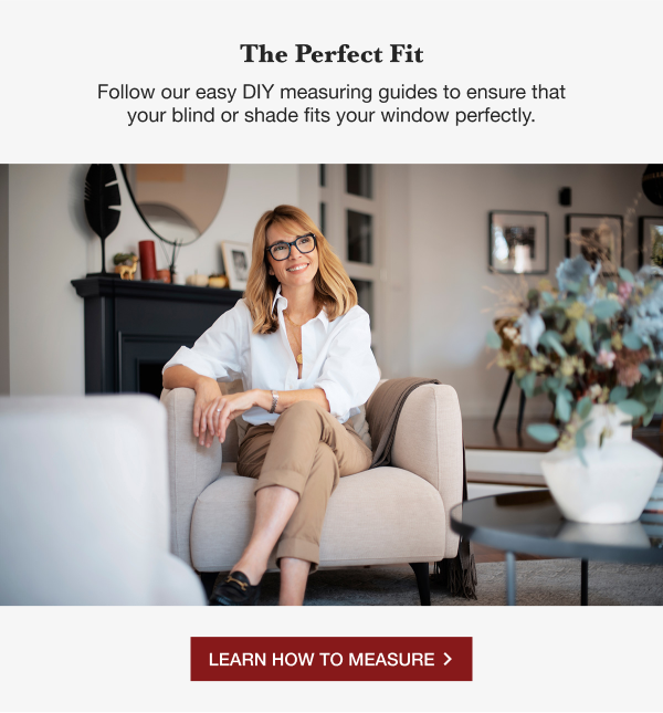THE PERFECT FIT | Follow our easy DIY measuring guides to ensure that your blind or shade fits your window perfectly. | LEARN HOW TO MEASURE >