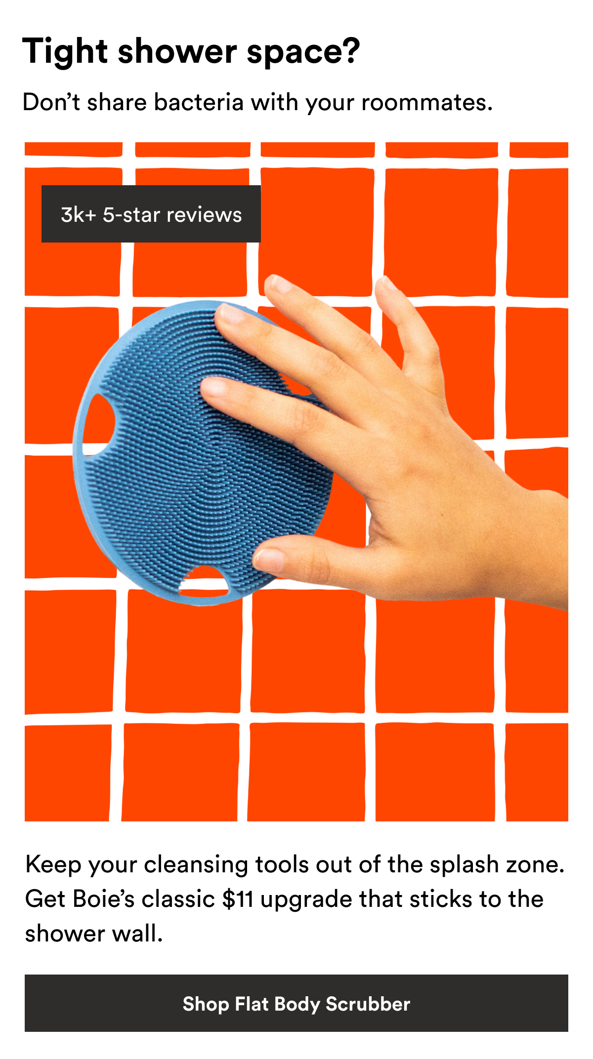 An image of the Boie Face Scrubber and text reading, "Tight shower space? Don’t share bacteria with your roommates. Keep your cleansing tools out of the splash zone. Boie’s classic $11 upgrade that sticks to the shower wall."