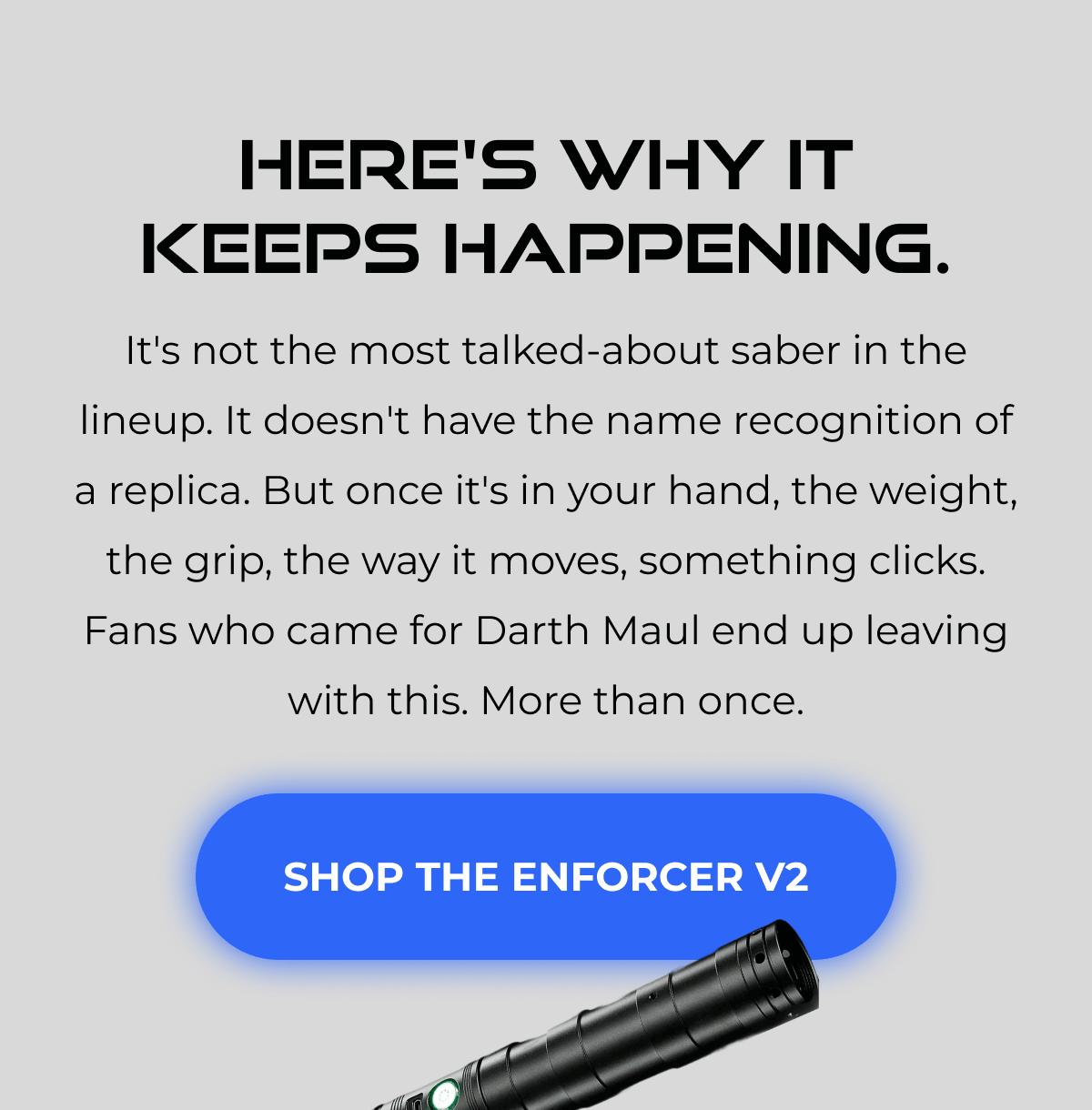 HERE'S WHY IT KEEPS HAPPENING. It's not the most talked-about saber in the lineup. It doesn't have the name recognition of a replica. But once it's in your hand, the weight, the grip, the way it moves, something clicks. Fans who came for Darth Maul end up leaving with this. More than once. SHOP THE ENFORCER V2