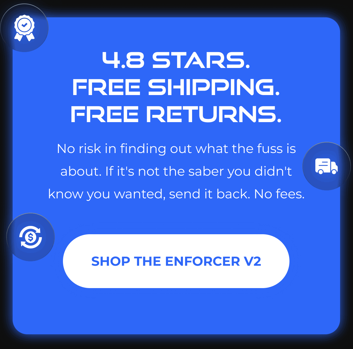 4.8 STARS. FREE SHIPPING. FREE RETURNS. No risk in finding out what the fuss is about. If it's not the saber you didn't know you wanted, send it back. No fees. SHOP THE ENFORCER V2