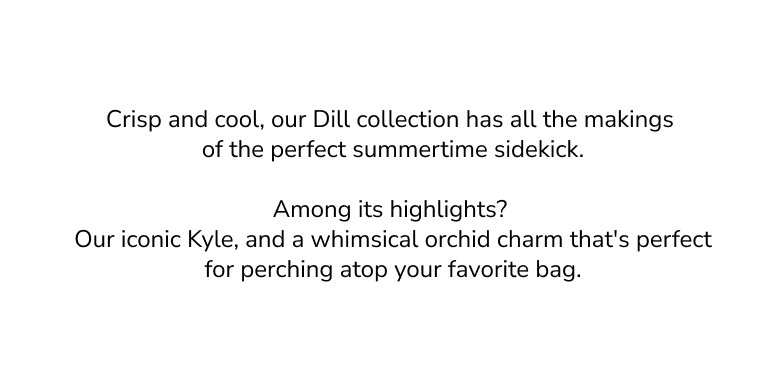 Crisp and cool, our Dill collection has all the makings of the perfect summertime sidekick. Among its highlights? Our iconic Kyle, and a whimsical orchid charm that's perfect for perching atop your favorite bag. 