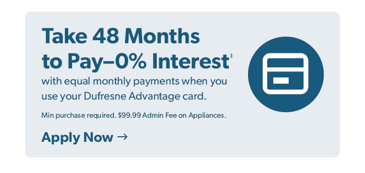 Take 48 Months to Pay 0 percent Interest with equal monthly payments when you use your Dufresne Advantage card. Minimum purchase required. 99 dollars and 99 cent Admin Fee on Appliances. Click to apply now. 