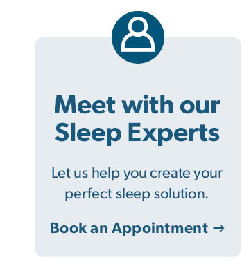 Meet with our Sleep Experts. Let us help you create your perfect sleep solution. Click to Book an Appointment