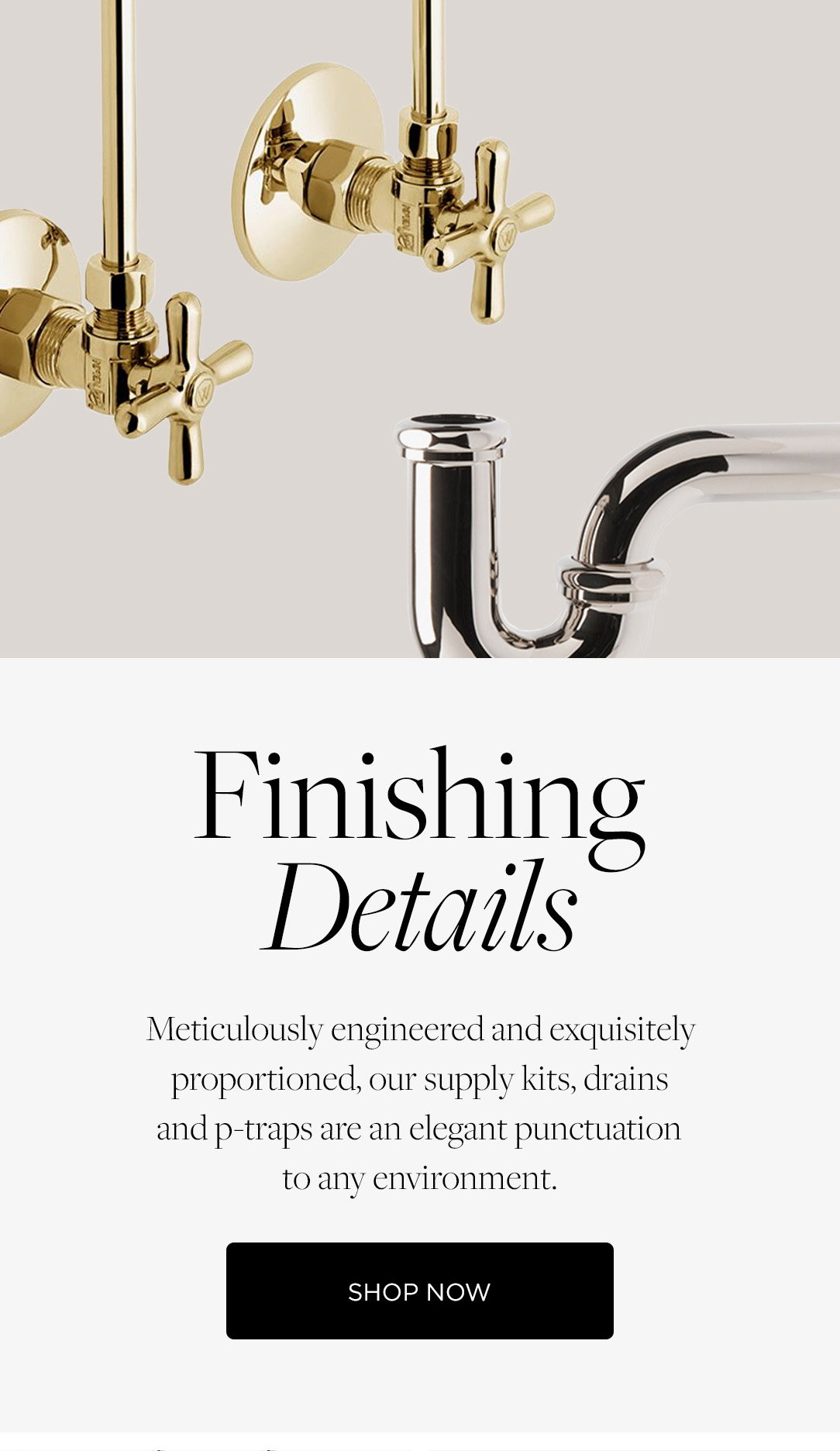 Finishing Details: Meticulously engineered and exquisitely proportioned, our supply kits, drains and p-traps are an elegant punctuation to any environment. Shop Now.