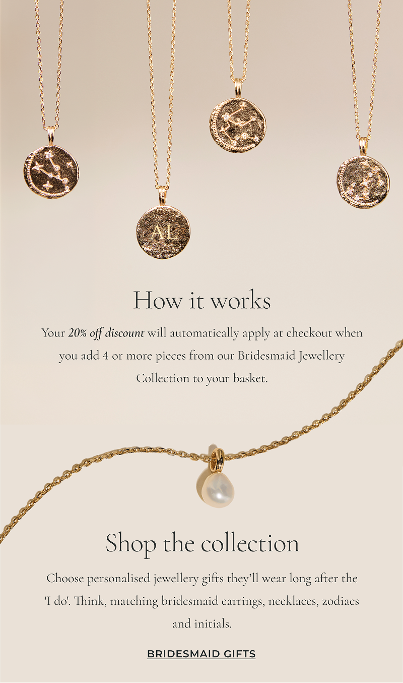 Your 20% off discount will automatically apply at checkout when you add 4 or more pieces from our Bridesmaid Jewelry Collection to your basket.