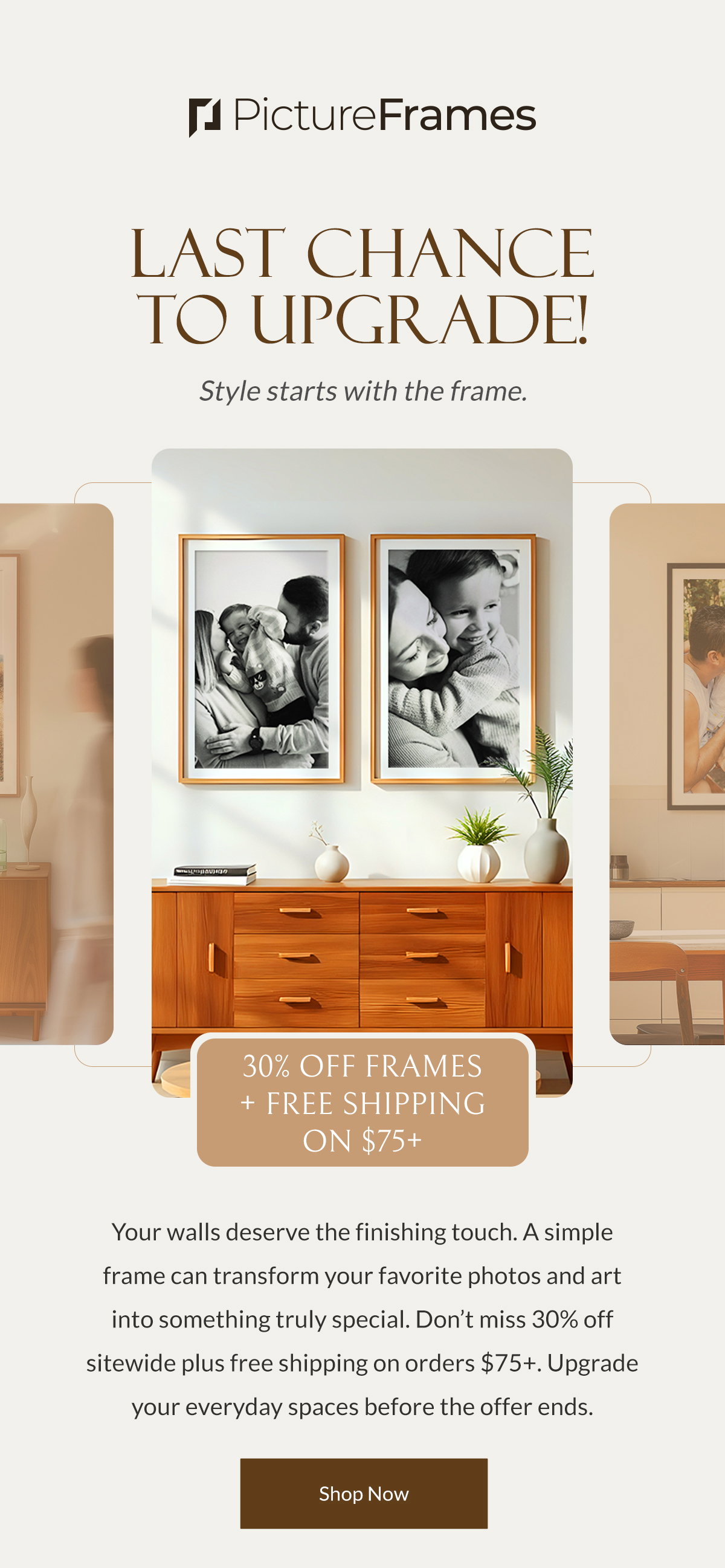 Last Chance to Upgrade! Style starts with the frame. Your walls deserve the finishing touch. A simple frame can transform your favorite photos and art into something truly special. Don’t miss 30% off sitewide plus free shipping on orders $75+. Upgrade your everyday spaces before the offer ends. Shop Now.