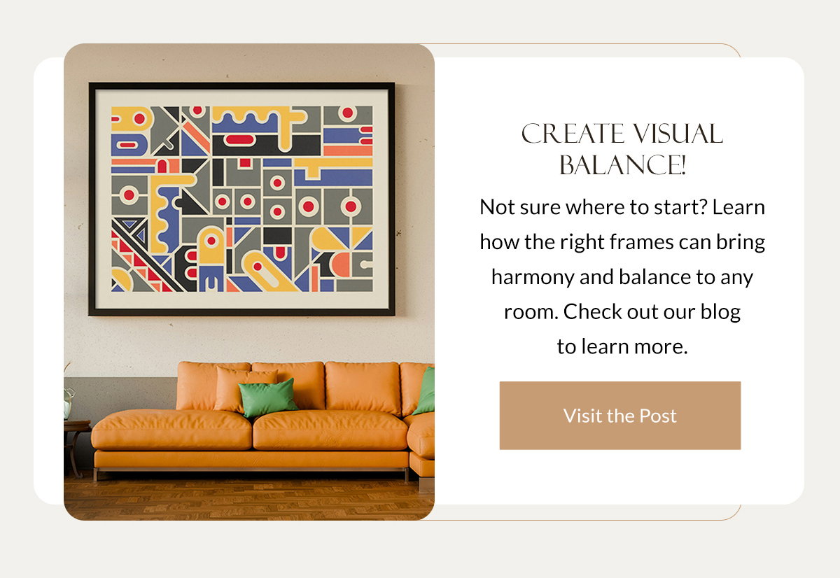 Create Visual Balance! Not sure where to start? Learn how the right frames can bring harmony and balance to any room. Check out our blog to learn more. Visit the Post.