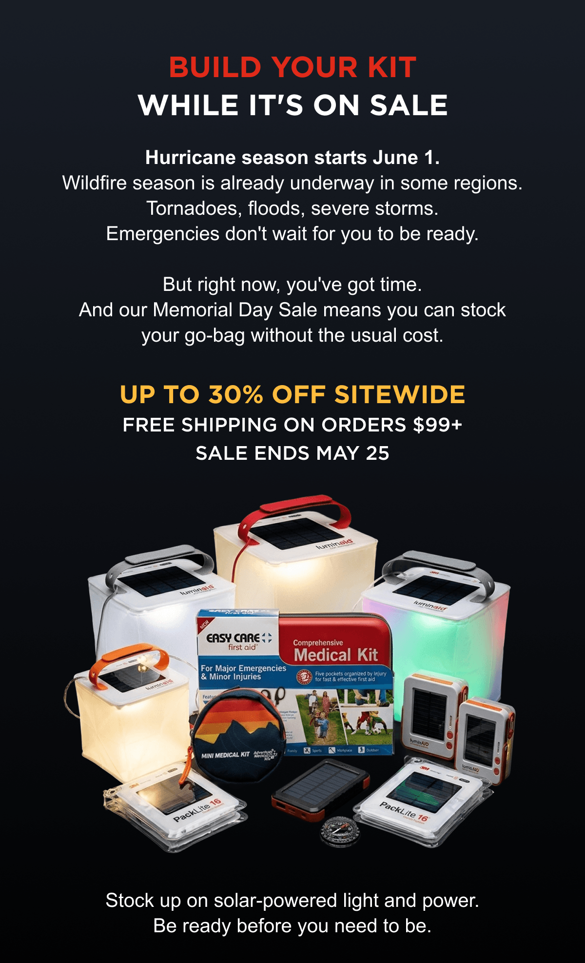 Build Your Kit While It's on Sale | Hurricane season starts June 1. Wildfire season is already underway in some regions. Tornadoes, floods, severe storms. Emergencies don't wait for you to be ready. But right now, you've got time. And our Memorial Day Sale means you can stock your go-bag without the usual cost. Up to 30% off sitewide Free shipping on orders $99+ Sale ends May 25 Stock up on solar-powered light and power. Be ready before you need to be.