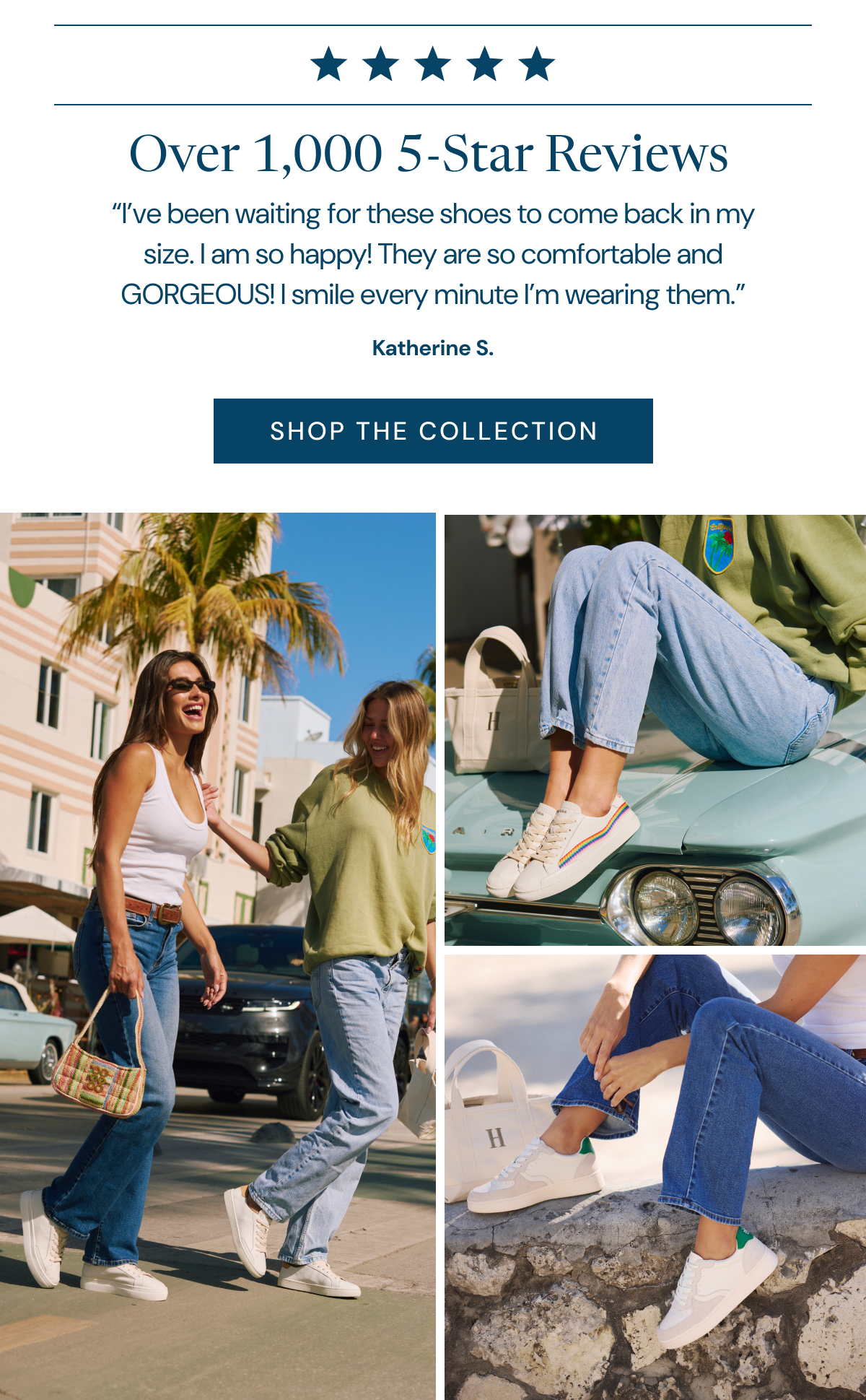 Over 1,000 5-Star Reviews “I’ve been waiting for these shoes to come back in my size. I am so happy! They are so comfortable and GORGEOUS! I smile every minute I’m wearing them.” Katherine S. [SHOP THE COLLECTION]