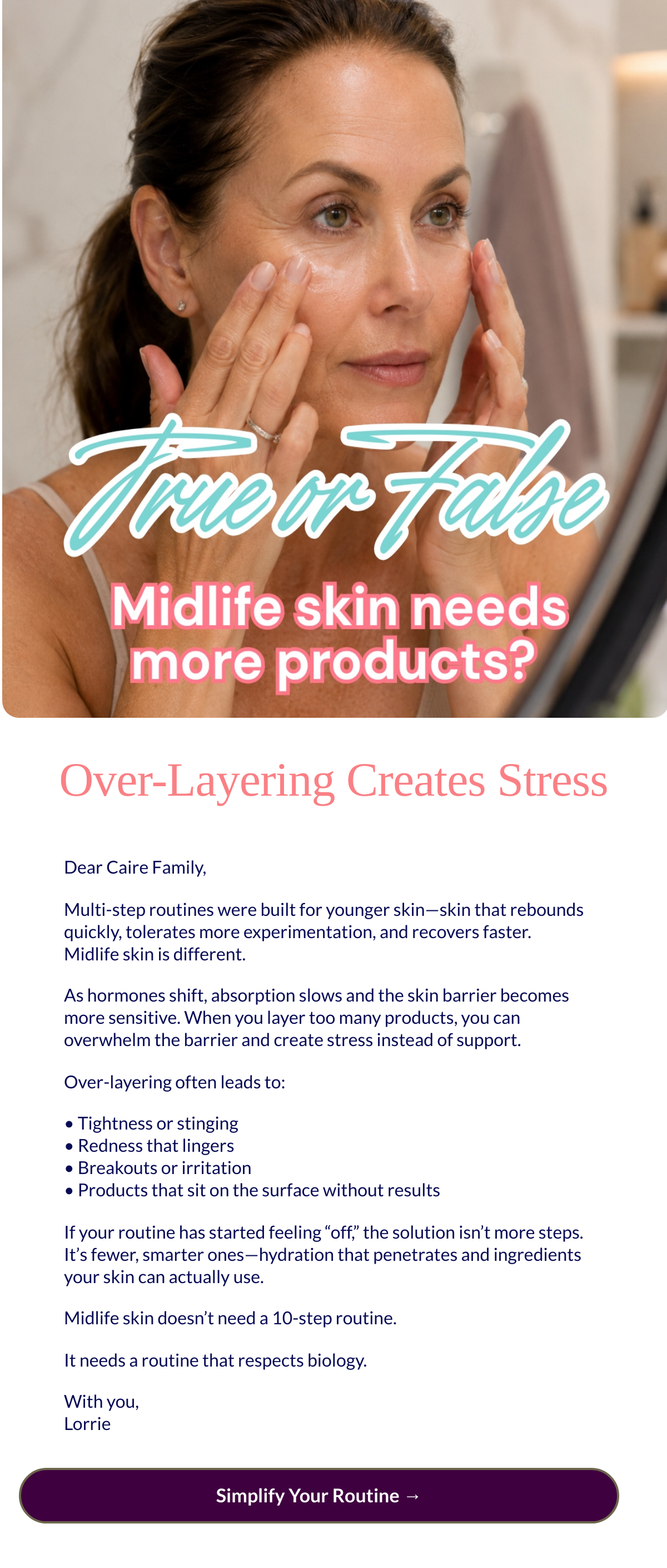  Over-Layering Creates Stress Dear Caire Family,Multi-step routines were built for younger skin—skin that rebounds quickly, tolerates more experimentation, and recovers faster.Midlife skin is different.As hormones shift, absorption slows and the skin barrier becomes more sensitive. When you layer too many products, you can overwhelm the barrier and create stress instead of support.Over-layering often leads to:• Tightness or stinging• Redness that lingers• Breakouts or irritation• Products that sit on the surface without resultsIf your routine has started feeling “off,” the solution isn’t more steps. It’s fewer, smarter ones—hydration that penetrates and ingredients your skin can actually use.Midlife skin doesn’t need a 10-step routine.It needs a routine that respects biology.With you,Lorrie Simplify Your Routine →