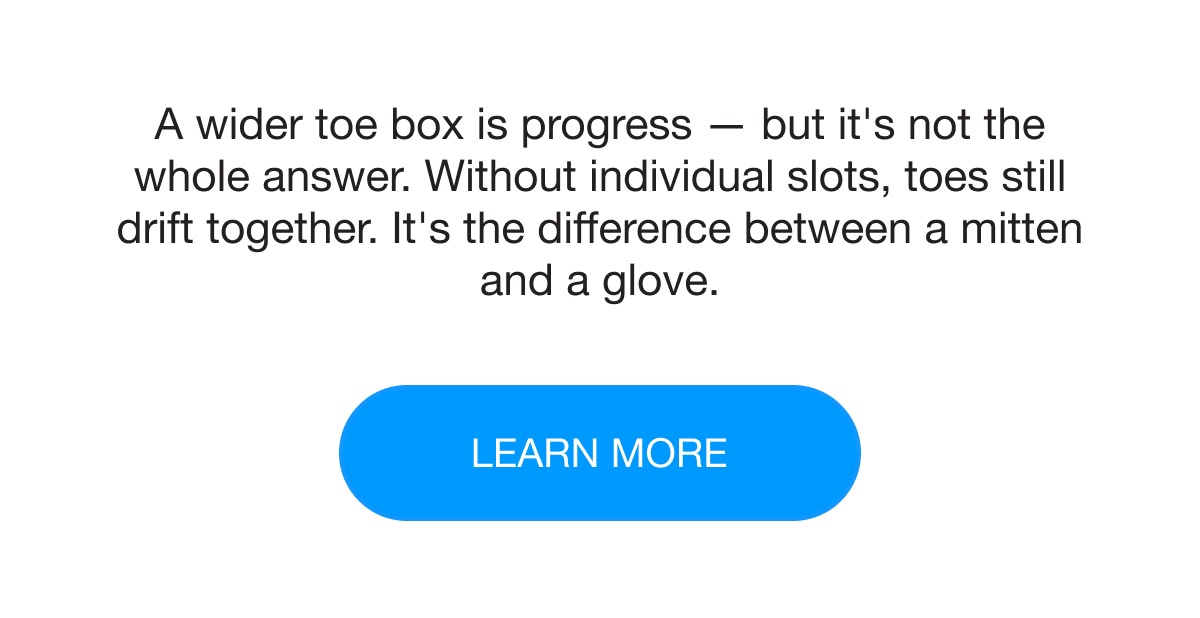 A wider toe box is progress — but it's not the whole answer. Without individual slots, toes still drift together. It's the difference between a mitten and a glove. learn more