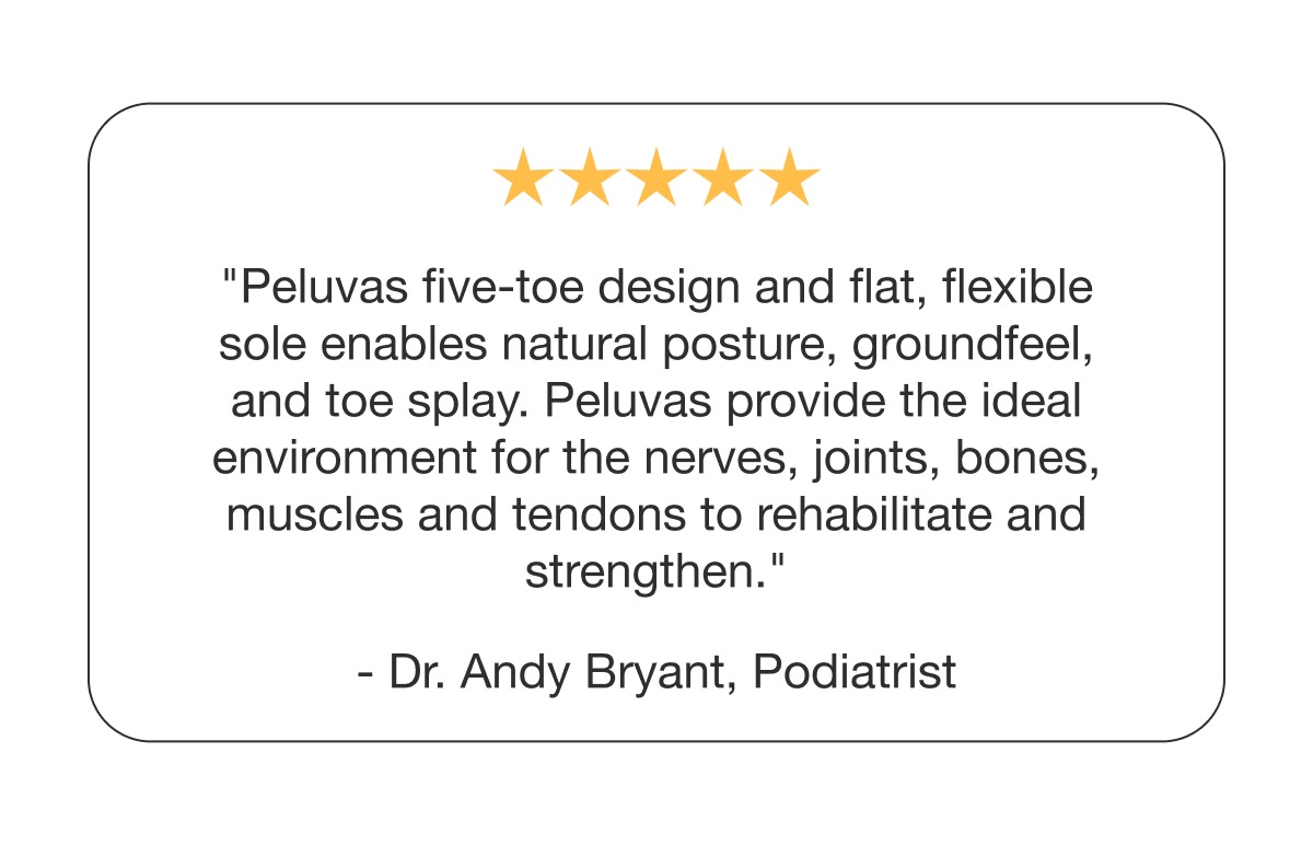 "Peluva's five-toe design enables natural posture, groundfeel, and toe splay — the ideal environment for the nerves, joints, bones, muscles, and tendons to rehabilitate and strengthen."  - Dr. Andy Bryant, Podiatrist