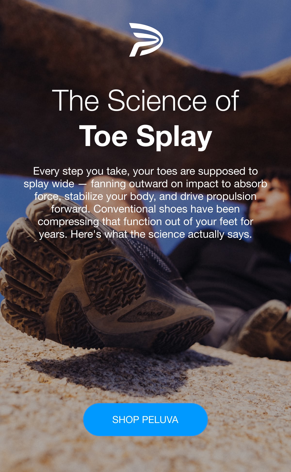 PELUVA | The Science of Toe Splay Every step you take, your toes are supposed to splay wide — fanning outward on impact to absorb force, stabilize your body, and drive propulsion forward. Conventional shoes have been compressing that function out of your feet for years. Here's what the science actually says.