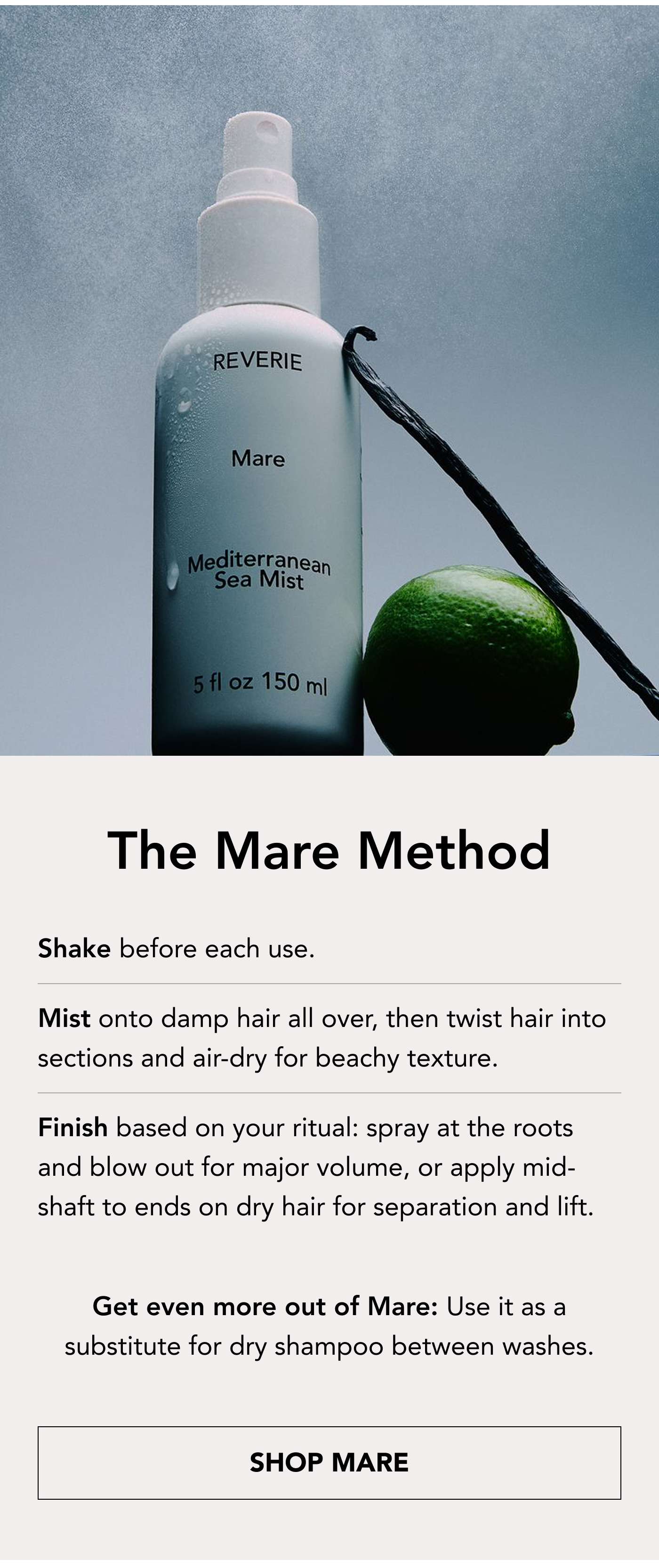 The Mare Method Shake before each use.  Mist onto damp hair all over, then twist hair into sections and air-dry for beachy texture.  Finish based on your ritual: spray at the roots and blow out for major volume, or apply mid-shaft to ends on dry hair for separation and lift. Get even more out of Mare: Use it as a substitute for dry shampoo between washes. Shop Mare