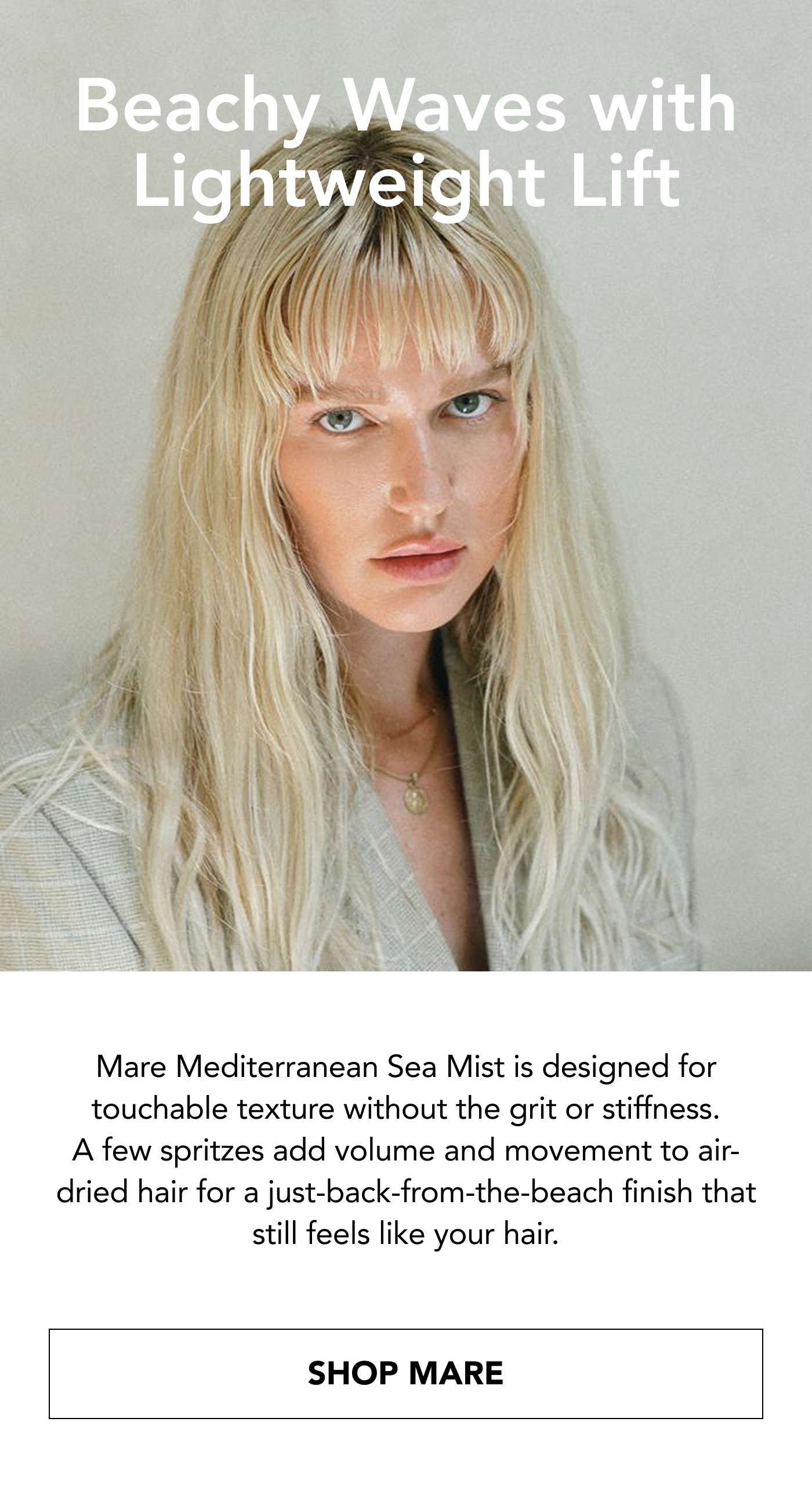 Beachy Waves with Lightweight Lift Mare Mediterranean Sea Mist is designed for touchable texture without the grit or stiffness. A few spritzes add volume and movement to air-dried hair for a just-back-from-the-beach finish that still feels like your hair. SHOP MARE