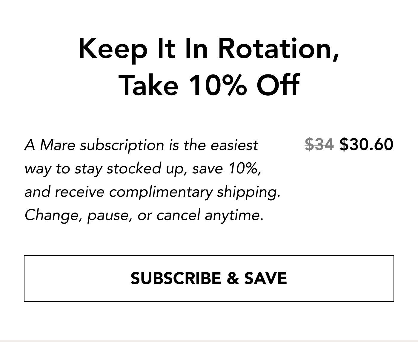 Keep It In Rotation, Take 10% Off $34 → $30.60 A Mare subscription is the easiest way to stay stocked up, save 10%, and receive complimentary shipping. Change, pause, or cancel anytime. SUBSCRIBE & SAVE