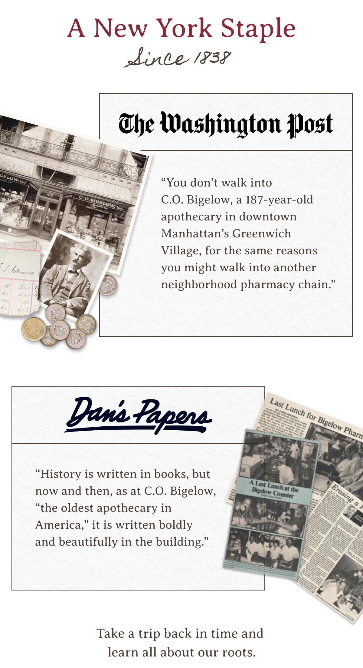 A New York Staple Since 1838 | “You don’t walk into C.O. Bigelow, a 187-year-old apothecary in downtown Manhattan’s Greenwich Village, for the same reasons you might walk into another neighborhood pharmacy chain.” —The Washington Post | “History is written in books, but now and then, as at C.O. Bigelow, “the oldest apothecary in America,” it is written boldly and beautifully in the building.” —Dan's Papers | Take a trip back in time and learn all about our roots. 