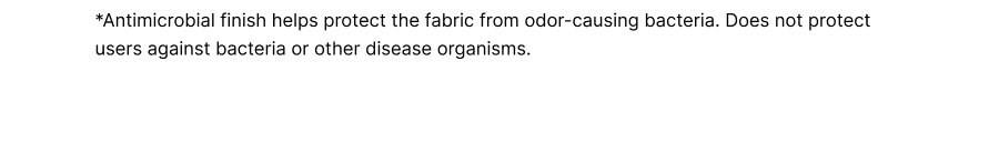 *Antimicrobial finish helps protect the fabric from odor-causing bacteria. Does not protect users against bacteria or other disease organisms.