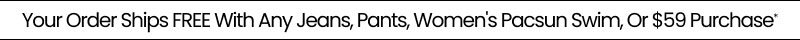 Your Order Ships FREE With Any Jeans, Pants, Women's Pacsun Swim, Or $59 Purchase*