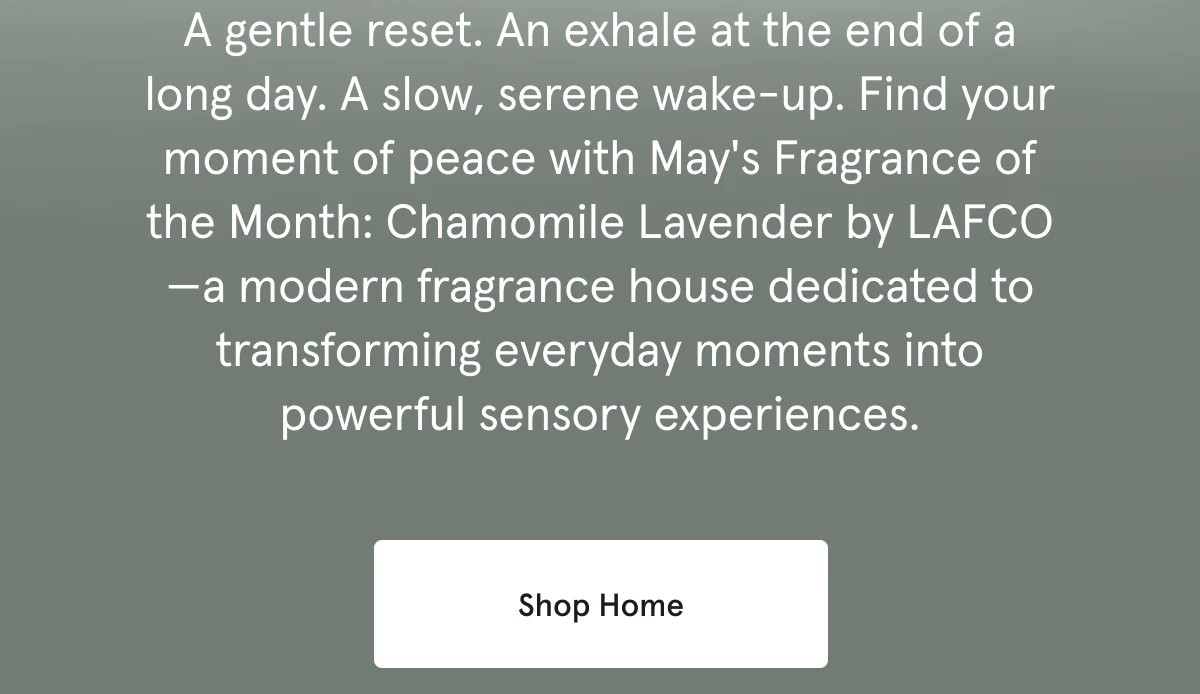 A gentle reset. An exhale at the end of a long day. Find your moment of peace with May's Fragrance of the Month: Chamomile Lavender by LAFCO. Shop Home