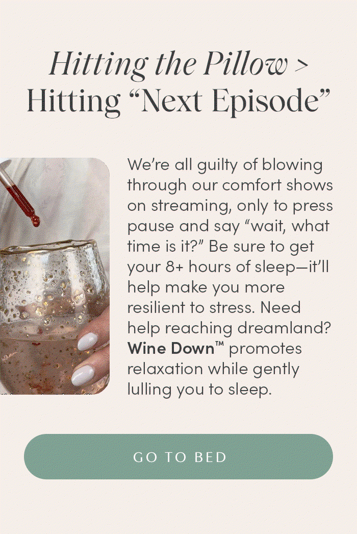 Hitting the Pillow > Hitting “Next Episode” | We’re all guilty of blowing through our comfort shows on streaming, only to press pause and say “wait, what time is it?” Be sure to get your 8+ hours of sleep—it’ll help make you more resilient to stress. Need help reaching dreamland? Wine Down™ promotes relaxation while gently lulling you to sleep. | GO TO BED