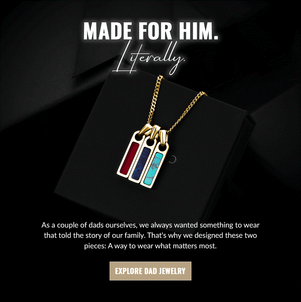 MADE FOR HIM. Literally. As a couple of dads ourselves, we always wanted something to wear that told the story of our family. That's why we designed these two pieces: A way to wear what matters most.