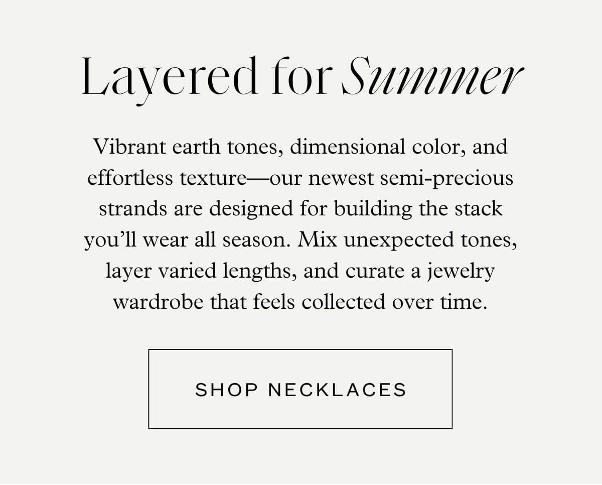 Layered for Summer - Vibrant earth tones, dimensional color, and effortless texture—our newest semi-precious strands are designed for building the stack you’ll wear all season. Mix unexpected tones, layer varied lengths, and curate a jewelry wardrobe that feels collected over time. - Shop Necklaces