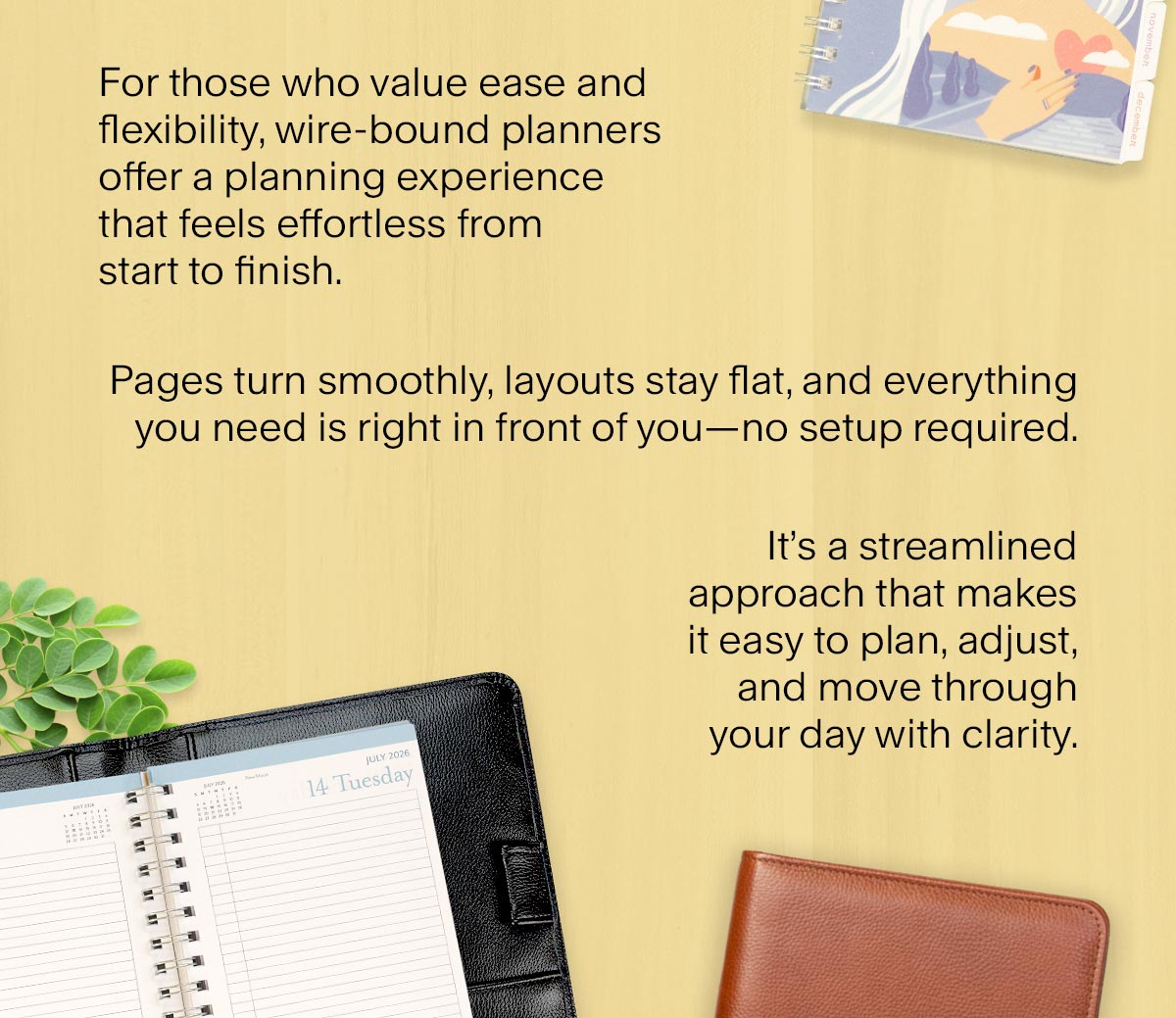 For those who value ease and flexibility, wire-bound planners offer a planning experience that feels effortless from start to finish. Pages turn smoothly, layouts stay flat, and everything you need is right in front of you–no setup required. It’s a streamlined approach that makes it easy to plan, adjust, and move through your day with clarity.