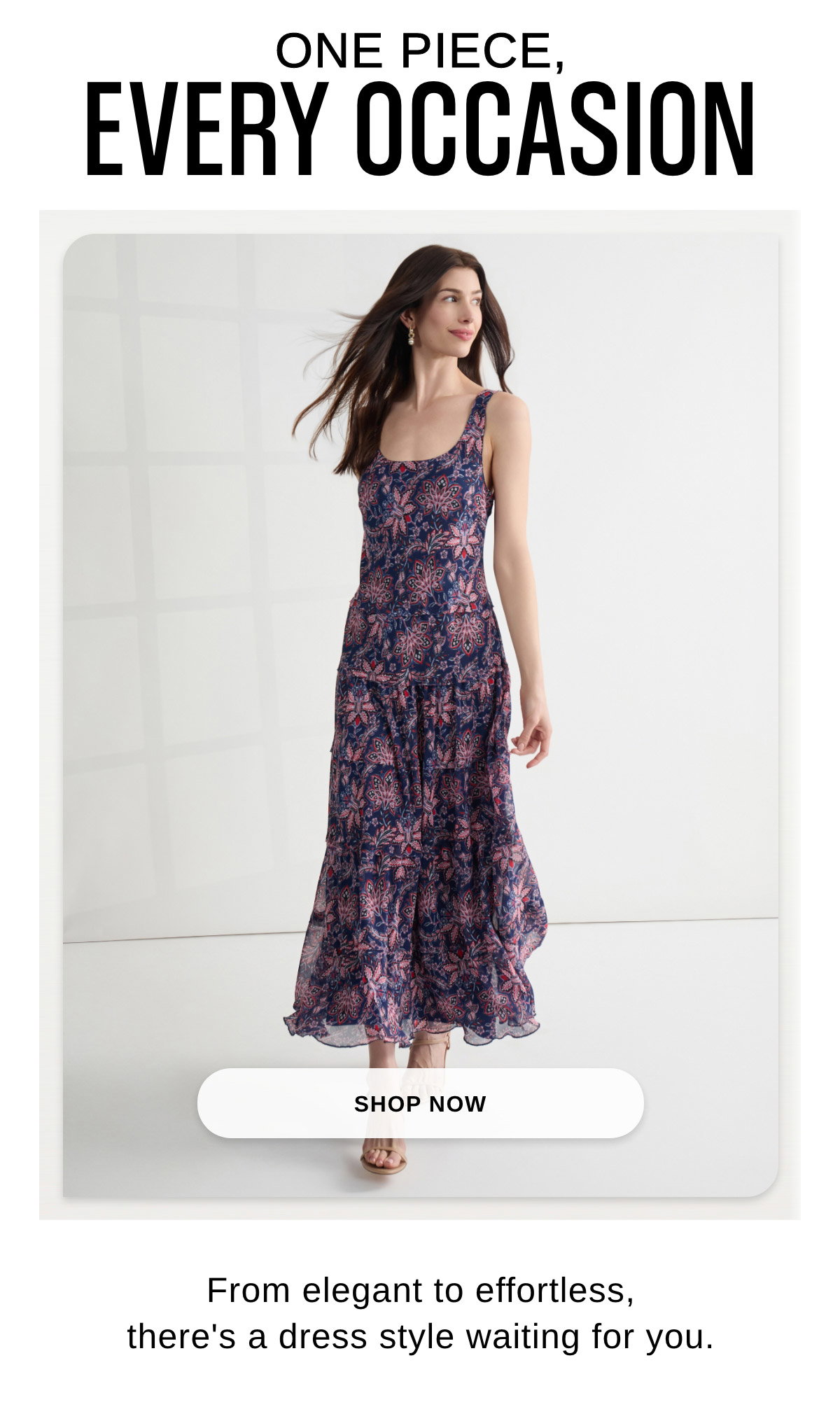 ONE PIECE, EVERY OCCASION From elegant to effortless, there's a dress style waiting for you. - SHOP NOW >>