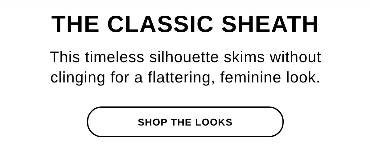  THE CLASSIC SHEATH This timeless silhouette skims without clinging for a flattering, feminine look. - SHOP THE LOOKS >>