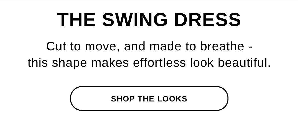 THE SWING DRESS Cut to move, and made to breathe - this shape makes effortless look beautiful. - SHOP THE LOOKS >>