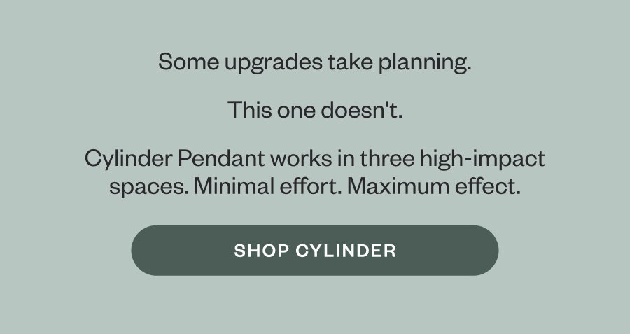 Some upgrades take planning. This one doesn't. Cylinder Pendant works in three high-impact spaces. Minimal effort. Maximum effect. SHOP CYLINDER