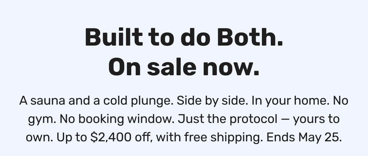Built to do Both. On sale now. A sauna and a cold plunge. Side by side. In your home. No gym. No booking window. Just the protocol — yours to own. Up to $2,400 off, with free shipping. Ends May 25.