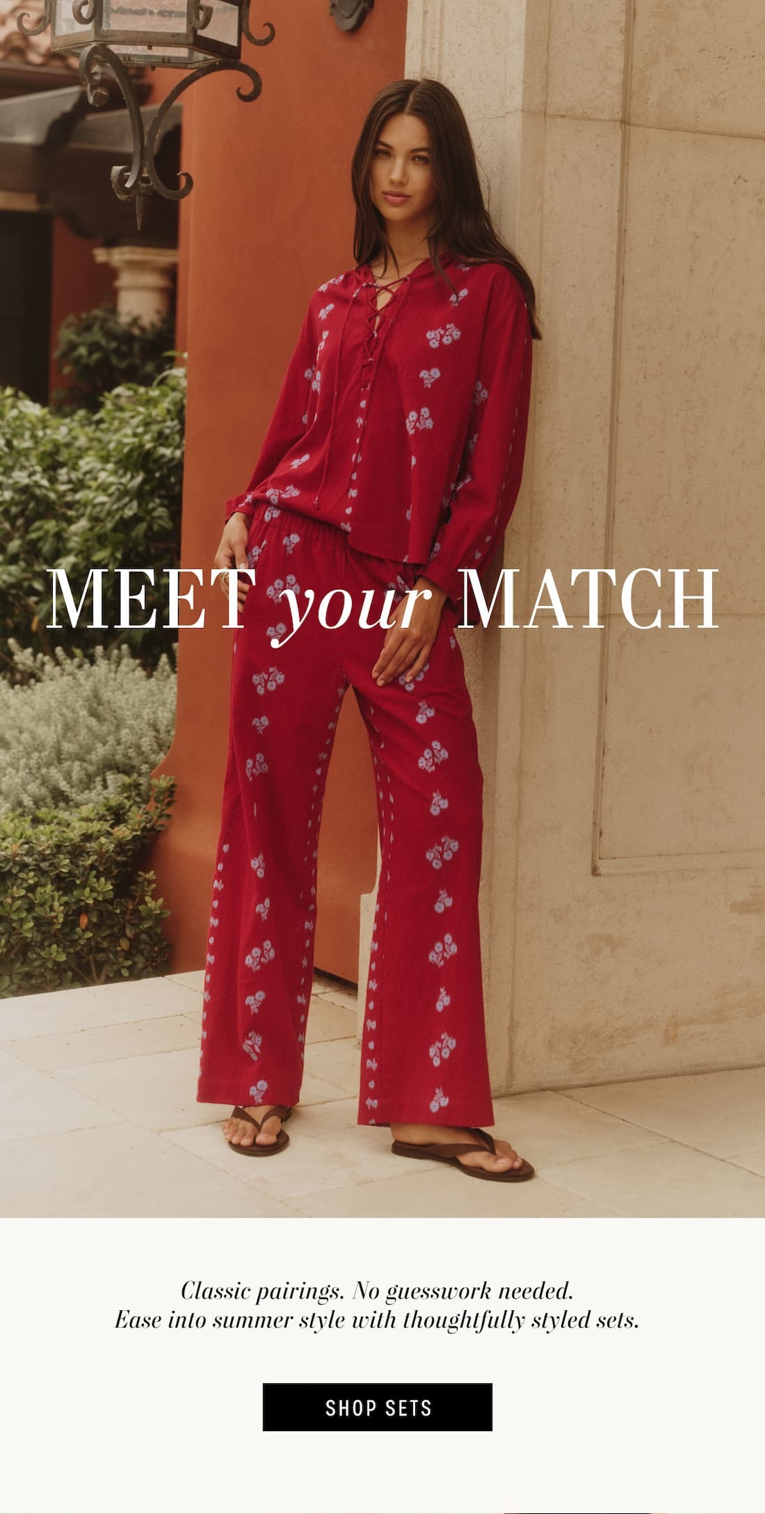 MEET YOUR MATCH. Model wearing Winslet Top and Nellie Pant. Classic pairings. No guesswork needed. Ease into summer style with thoughtfully styled sets. Shop Now.