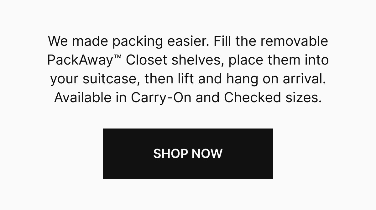 We made packing easier. Fill the removable PackAway™ Closet shelves, place them into your suitcase, then lift and hang on arrival. Available in Carry-On and Checked sizes.